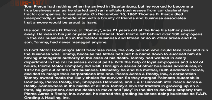 Tom Pierce had nothing when he arrived in Spartanburg, but he worked to become a  true businessman as he started and ran multiple businesses from car dealerships,  tractor companies, to real estate. On December 10, 1967 Thomas B. Pierce died unexpectedly, a self-made man with a bounty of friends and business associates  that anyone would be proud to have.  His son, Thomas B. Pierce, Jr. Tommy, was 21 years old at the time his father passed away. He was in his junior year at the Citadel. Tom Pierce left behind over 100 employees  in the car business, 25 in the tractor business and fifteen or so in other areas and his  son, Tommy, had never managed anyone.  In Ford Motor Company's strict franchise rules, the only person who could take over and run the business was Tommy, because his father had put his name down to succeed him as having managerial authority in the case of his death. Tommy had worked in every department in the car business except parts. With the help of loyal employees and a lot of hours, Pierce Motor Company did well. Through a series of other business adventures, in 1972 he got out of the Ford business. Ultimately he and his mother, Ruth Anderson Pierce, decided to merge their corporations into one. Pierce Acres & Realty, Inc., a corporation Tommy owned made the likely choice for survivor. So they merged Palmetto Automobile Company, Pierce Realty, Inc., Shoppers Hardware, and L & P Carwash into Pierce Acres & Realty. Somewhere in the middle of all this Tommy's love for tractors in growing up on a farm, big equipment, and the desire to move and play in the dirt to develop property that Pierce Acres & Realty, Inc. owned, he started the grading business doing business as P.A.R. Grading & Hauling, Inc.