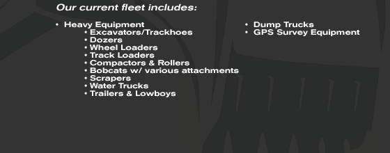 Our Current Fleet Includes: excavators/trackhoes, dozers, wheel loaders, track loaders, compactors & rollers, bobcats w/ various attachments, scrapers, water trucks, trailers & lowboys, dump trucks, gps survey equipment