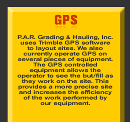 GPS - P.A.R. Grading & Hauling, Inc. uses Trimble GPS software to layout sites. We also currently operate GPS on several pieces of equipment. The GPS controlled equipment allows the operator to see the but/fill as they work on the site. This provides a more precise site and increases the efficiency of the work performed by our equipment.     See more in the