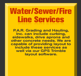 Water/Sewer/Fire Line Services - P.A.R. Grading and Hauling, Inc. can include curbing, sidewalks, drive aprons and other concrete needs. We are capable of providing layout to include these services as well via our GPS Trimble layout software.        See more in the