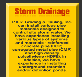 Storm Drainage - P.A.R. Grading & Hauling, Inc. can install various pipe materials designed to control site storm water. We have experience installing various types of systems and materials - reinforced concrete pipe (RCP) corrugated metal pipe (CMP) and high density polyethylene (HDPE). In addition, we have experience in installing underground retention and/or detention ponds.   See more in the